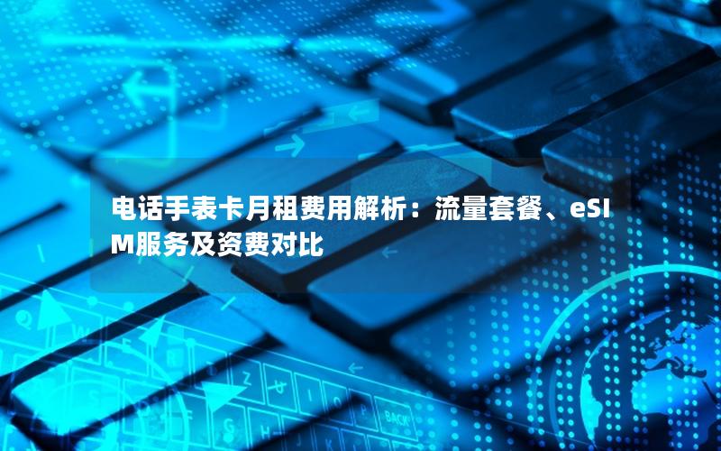 电话手表卡月租费用解析：流量套餐、eSIM服务及资费对比