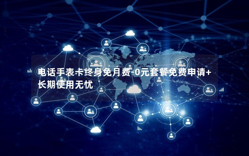 电话手表卡终身免月费-0元套餐免费申请+长期使用无忧
