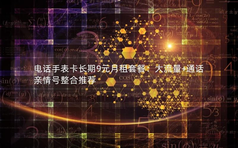 电话手表卡长期9元月租套餐：大流量+通话亲情号整合推荐