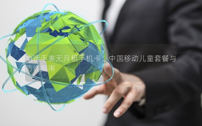 电话手表无月租手机卡：中国移动儿童套餐与防诈指南
