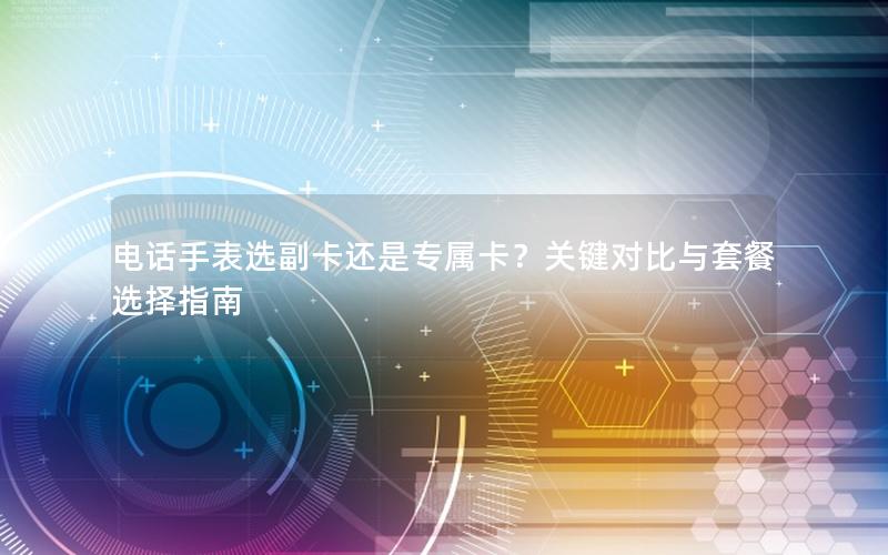电话手表选副卡还是专属卡？关键对比与套餐选择指南