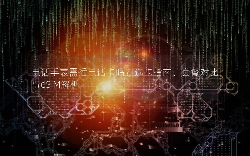 电话手表需插电话卡吗？选卡指南、套餐对比与eSIM解析