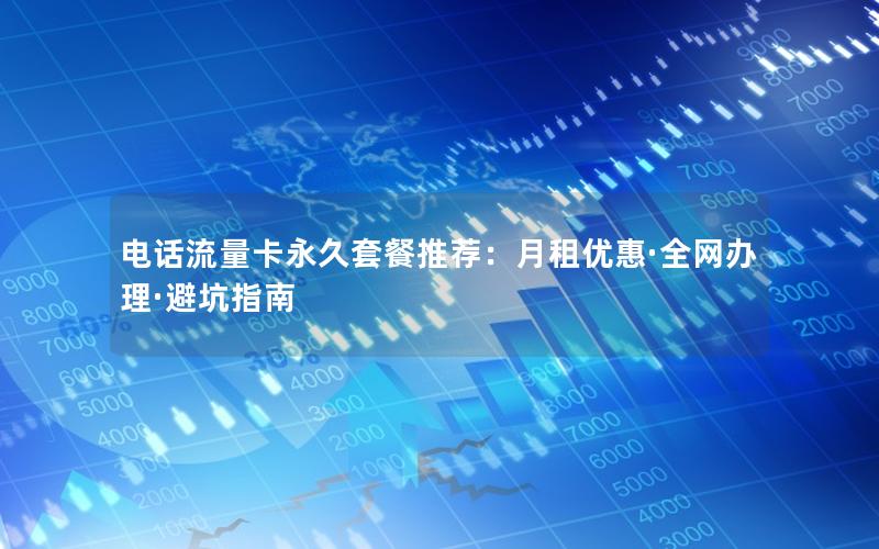 电话流量卡永久套餐推荐：月租优惠·全网办理·避坑指南