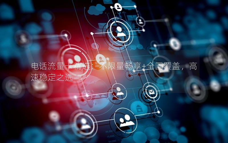 电话流量卡精选：不限量畅享+全国覆盖，高速稳定之选
