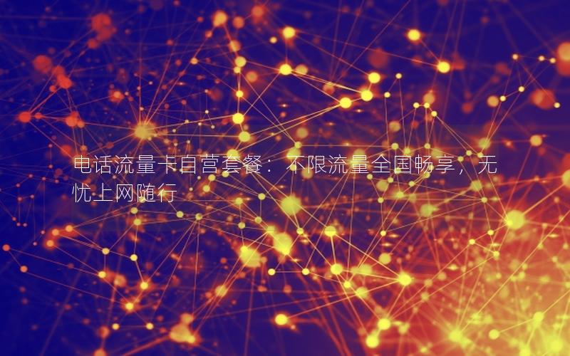 电话流量卡自营套餐：不限流量全国畅享，无忧上网随行