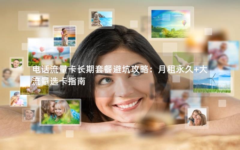 电话流量卡长期套餐避坑攻略：月租永久+大流量选卡指南