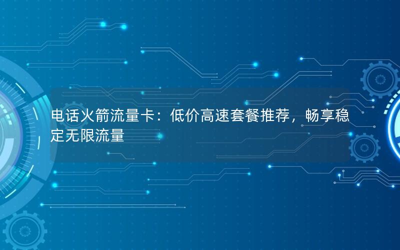电话火箭流量卡：低价高速套餐推荐，畅享稳定无限流量