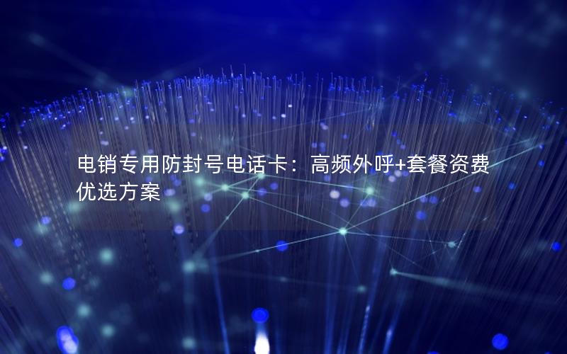 电销专用防封号电话卡：高频外呼+套餐资费优选方案