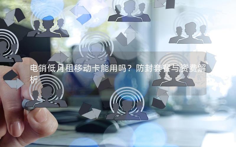 电销低月租移动卡能用吗？防封套餐与资费解析