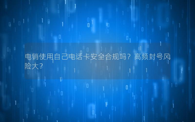 电销使用自己电话卡安全合规吗？高频封号风险大？