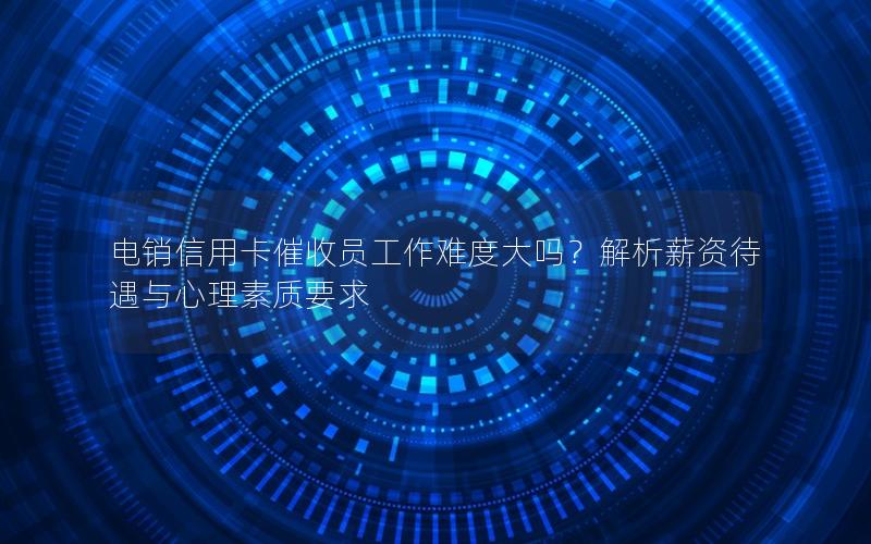 电销信用卡催收员工作难度大吗？解析薪资待遇与心理素质要求