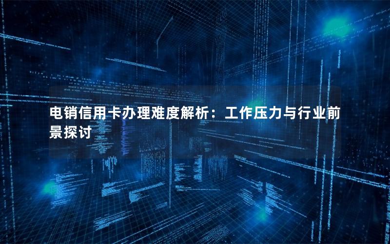 电销信用卡办理难度解析：工作压力与行业前景探讨