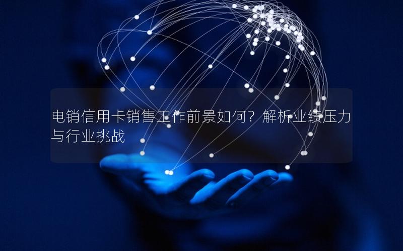 电销信用卡销售工作前景如何？解析业绩压力与行业挑战