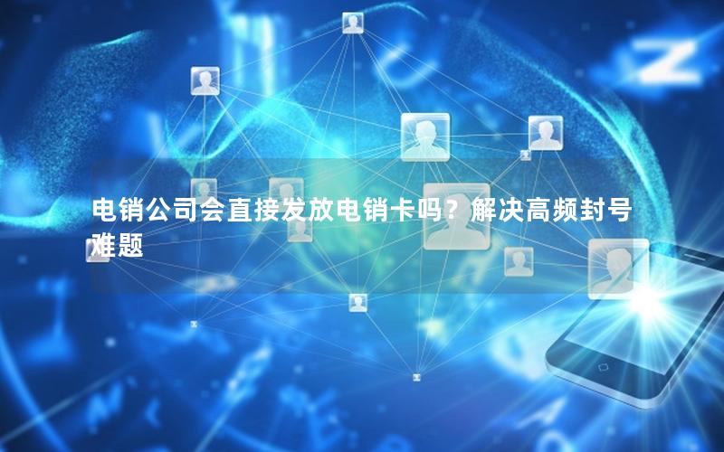 电销公司会直接发放电销卡吗？解决高频封号难题