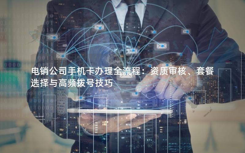 电销公司手机卡办理全流程：资质审核、套餐选择与高频拨号技巧