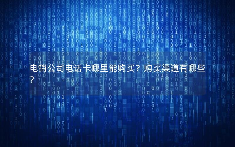 电销公司电话卡哪里能购买？购买渠道有哪些？