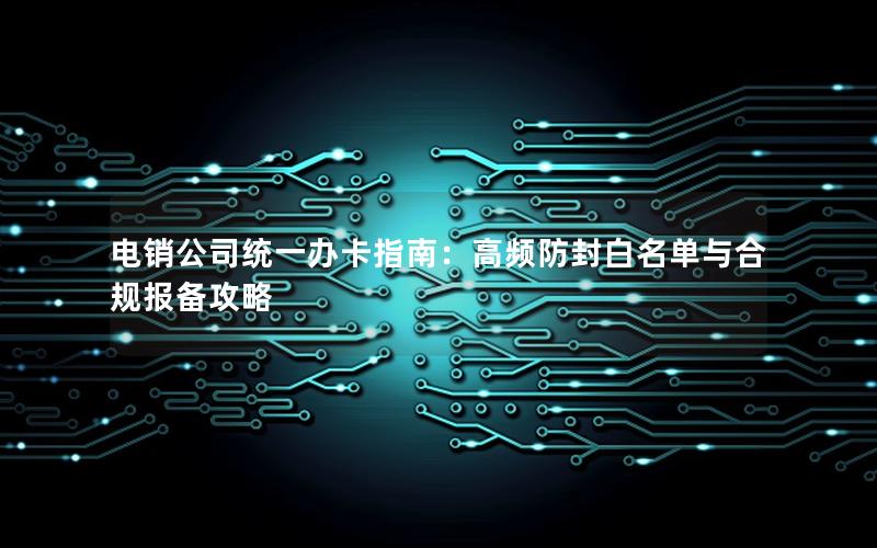 电销公司统一办卡指南：高频防封白名单与合规报备攻略