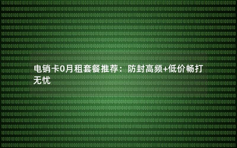 电销卡0月租套餐推荐：防封高频+低价畅打无忧