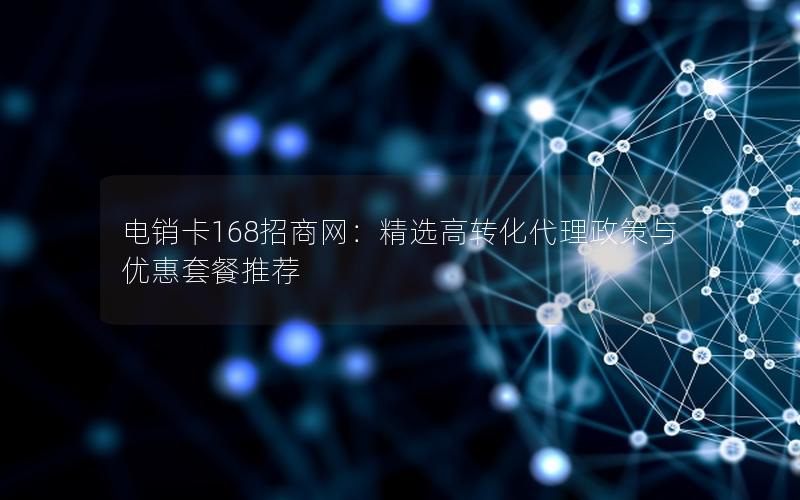 电销卡168招商网：精选高转化代理政策与优惠套餐推荐