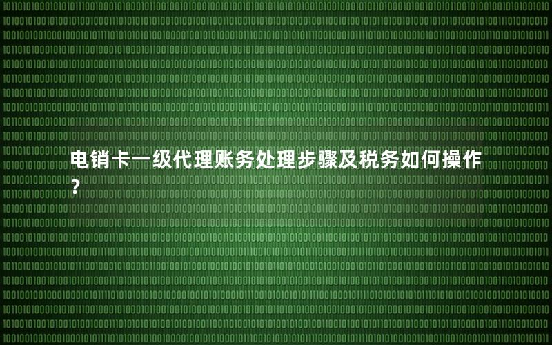 电销卡一级代理账务处理步骤及税务如何操作？