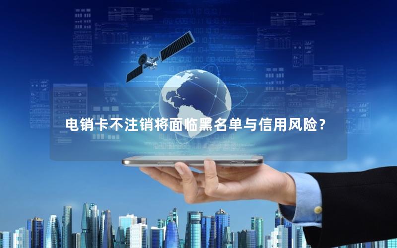 电销卡不注销将面临黑名单与信用风险？