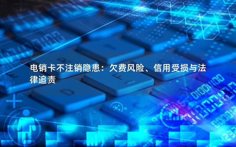 电销卡不注销隐患：欠费风险、信用受损与法律追责
