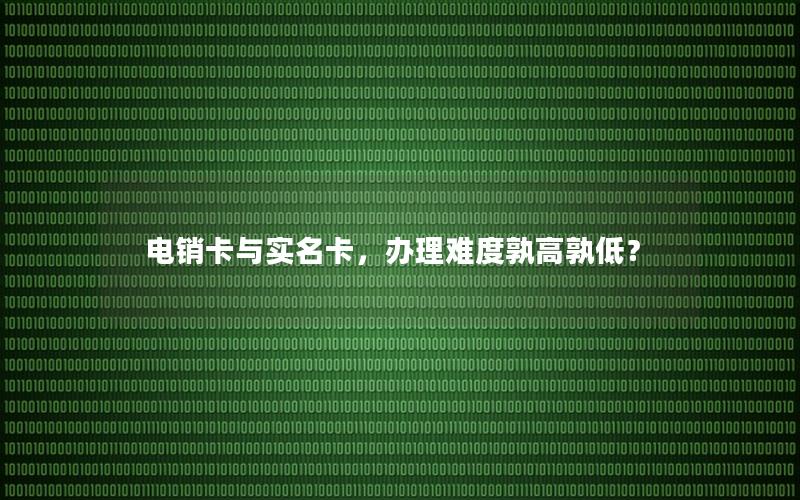 电销卡与实名卡，办理难度孰高孰低？