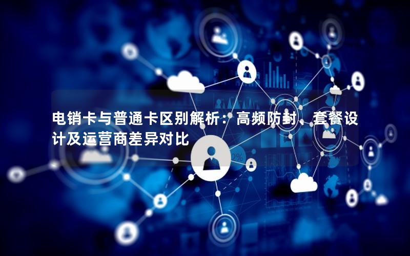 电销卡与普通卡区别解析：高频防封、套餐设计及运营商差异对比