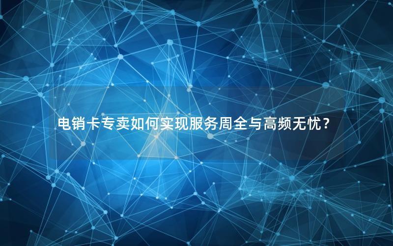 电销卡专卖如何实现服务周全与高频无忧？