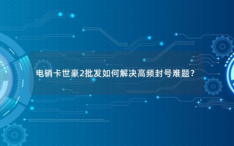 电销卡世豪2批发如何解决高频封号难题？