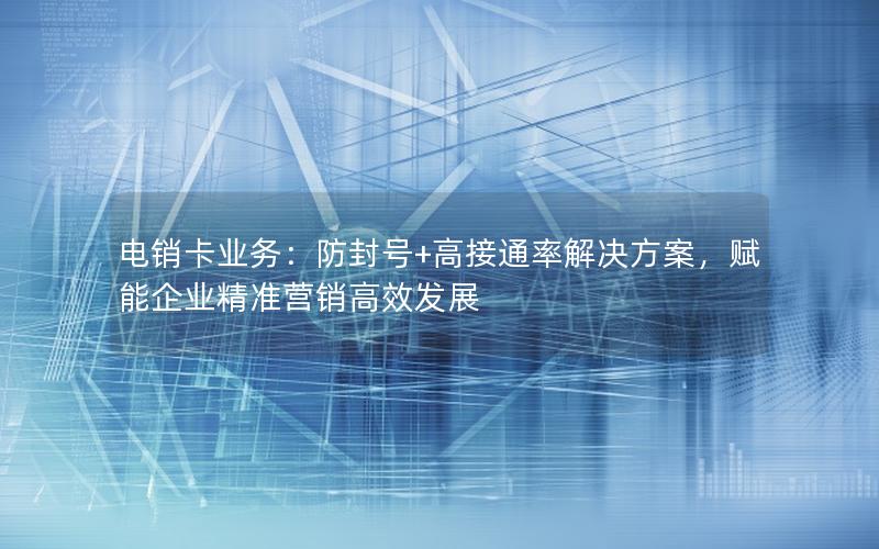 电销卡业务：防封号+高接通率解决方案，赋能企业精准营销高效发展
