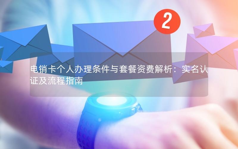 电销卡个人办理条件与套餐资费解析：实名认证及流程指南