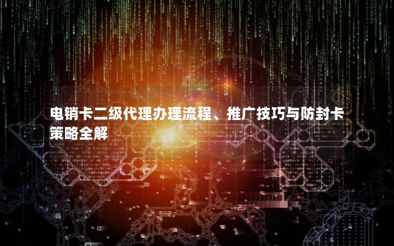 电销卡二级代理办理流程、推广技巧与防封卡策略全解
