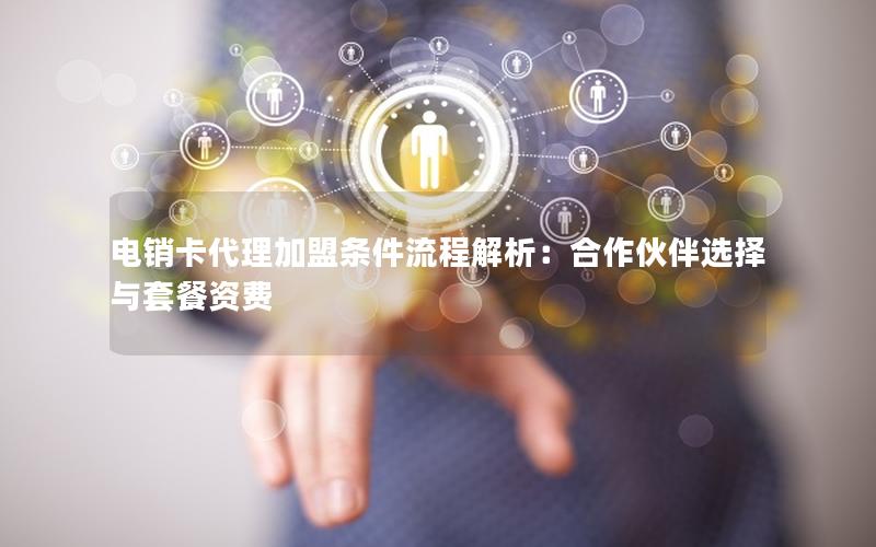 电销卡代理加盟条件流程解析：合作伙伴选择与套餐资费