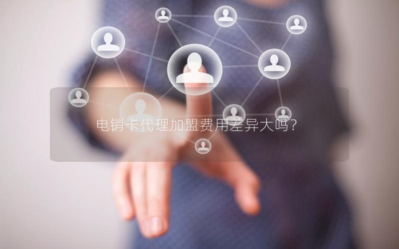 电销卡代理加盟费用差异大吗？