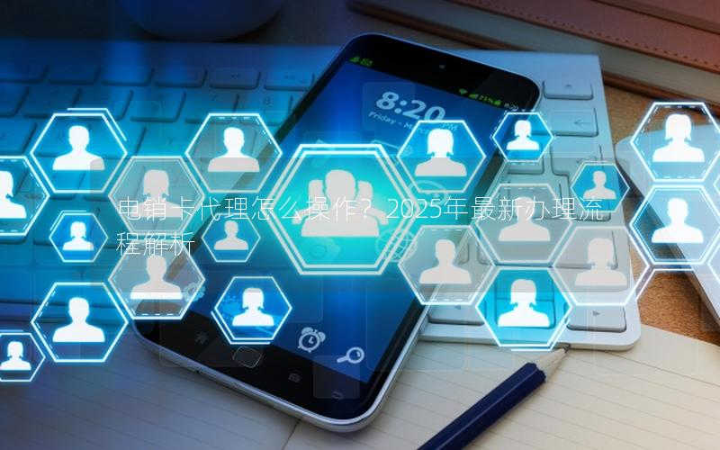 电销卡代理怎么操作？2025年最新办理流程解析