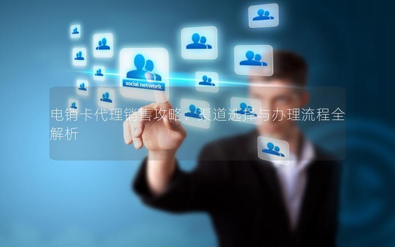 电销卡代理销售攻略：渠道选择与办理流程全解析