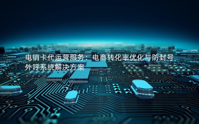 电销卡代运营服务：电商转化率优化与防封号外呼系统解决方案
