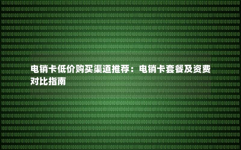 电销卡低价购买渠道推荐：电销卡套餐及资费对比指南