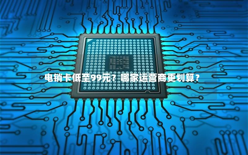 电销卡低至99元？哪家运营商更划算？