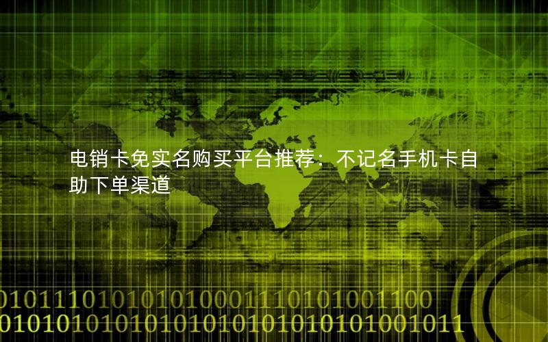 电销卡免实名购买平台推荐：不记名手机卡自助下单渠道