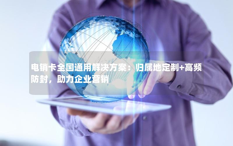 电销卡全国通用解决方案：归属地定制+高频防封，助力企业营销