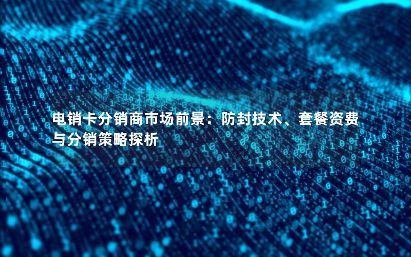 电销卡分销商市场前景：防封技术、套餐资费与分销策略探析