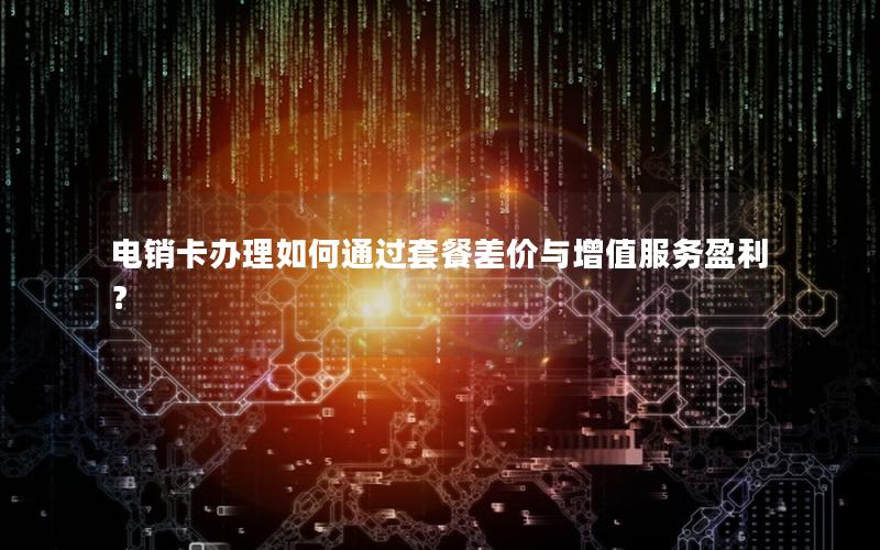 电销卡办理如何通过套餐差价与增值服务盈利？