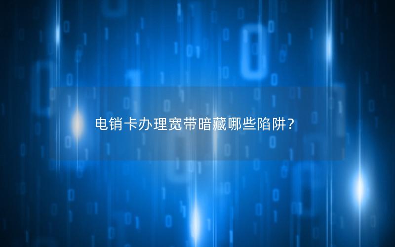 电销卡办理宽带暗藏哪些陷阱？