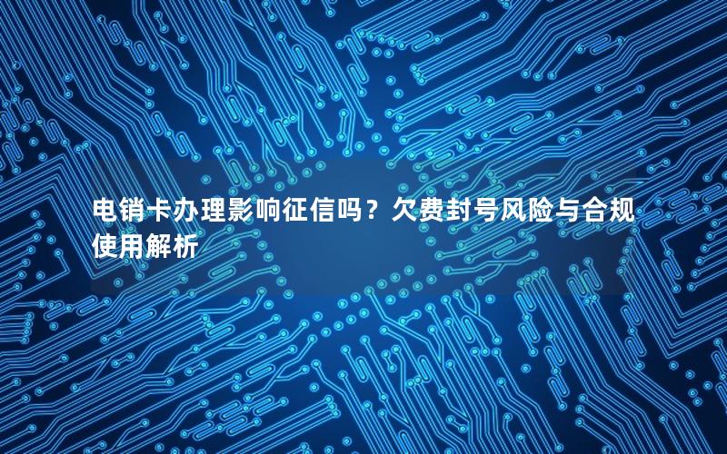 电销卡办理影响征信吗？欠费封号风险与合规使用解析