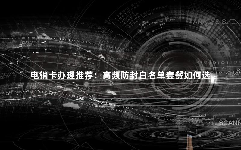 电销卡办理推荐：高频防封白名单套餐如何选