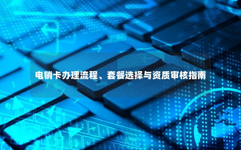 电销卡办理流程、套餐选择与资质审核指南