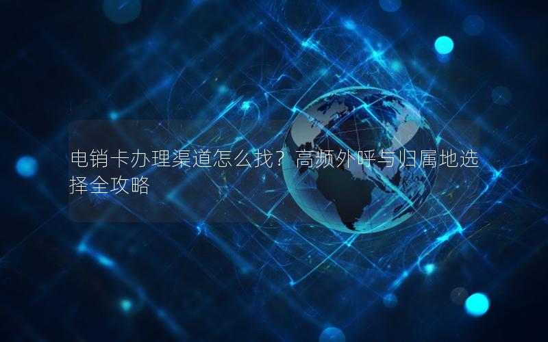 电销卡办理渠道怎么找？高频外呼与归属地选择全攻略