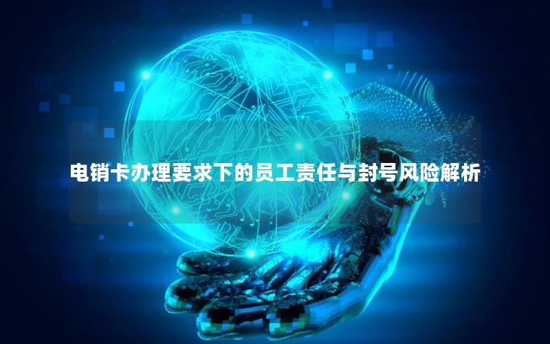 电销卡办理要求下的员工责任与封号风险解析